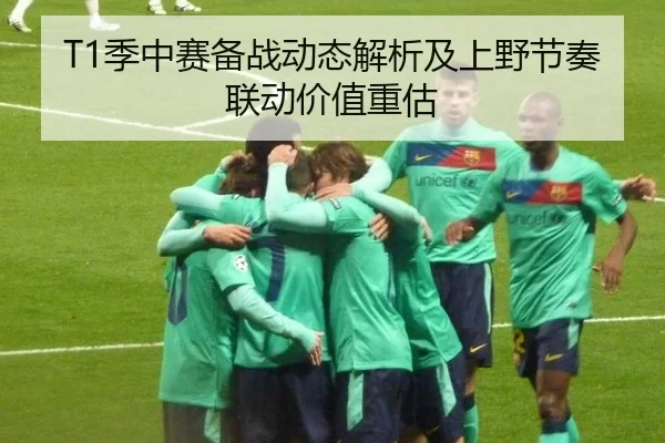 T1季中赛备战动态解析及上野节奏联动价值重估