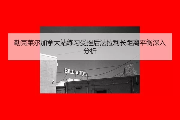勒克莱尔加拿大站练习受挫后法拉利长距离平衡深入分析